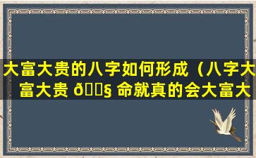 大富大贵的八字如何形成（八字大富大贵 🐧 命就真的会大富大 🦉 贵吗）